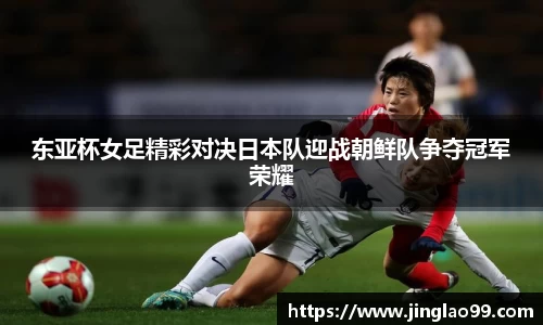 东亚杯女足精彩对决日本队迎战朝鲜队争夺冠军荣耀